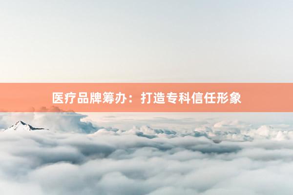 医疗品牌筹办：打造专科信任形象